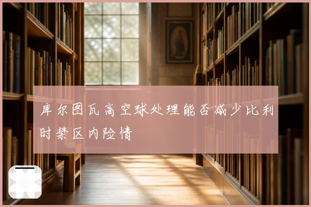 库尔图瓦高空球处理能否减少比利时禁区内险情