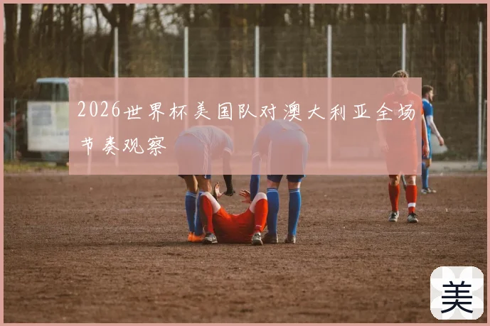 2026世界杯美国队对澳大利亚全场节奏观察