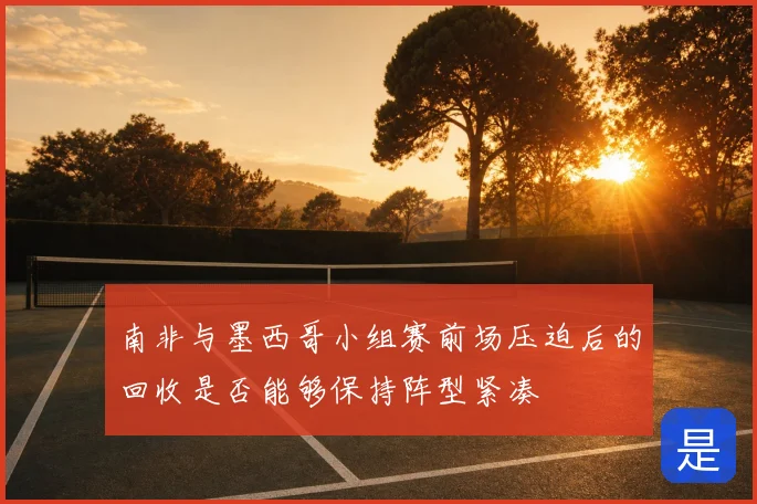 南非与墨西哥小组赛前场压迫后的回收是否能够保持阵型紧凑