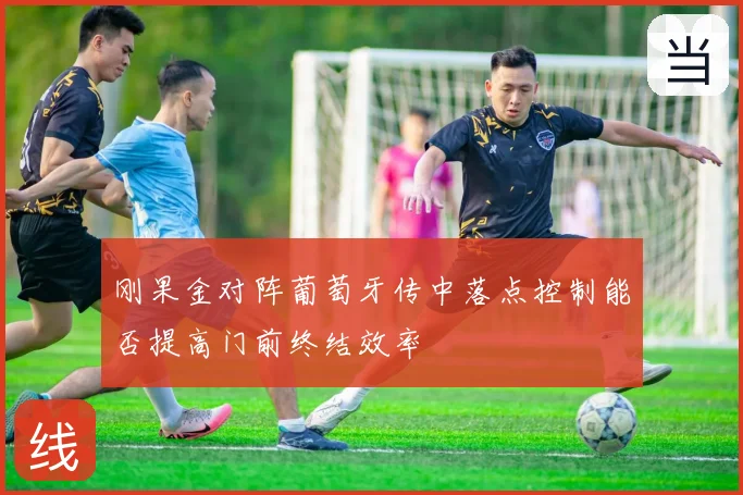刚果金对阵葡萄牙传中落点控制能否提高门前终结效率